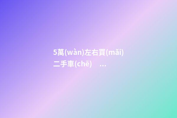 5萬(wàn)左右買(mǎi)二手車(chē)，這幾款最合適家用，皮實(shí)靠譜，開(kāi)不壞！